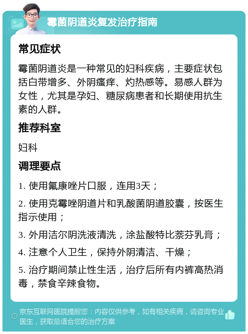 霉菌阴道炎复发治疗指南 常见症状 霉菌阴道炎是一种常见的妇科疾病，主要症状包括白带增多、外阴瘙痒、灼热感等。易感人群为女性，尤其是孕妇、糖尿病患者和长期使用抗生素的人群。 推荐科室 妇科 调理要点 1. 使用氟康唑片口服，连用3天； 2. 使用克霉唑阴道片和乳酸菌阴道胶囊，按医生指示使用； 3. 外用洁尔阴洗液清洗，涂盐酸特比萘芬乳膏； 4. 注意个人卫生，保持外阴清洁、干燥； 5. 治疗期间禁止性生活，治疗后所有内裤高热消毒，禁食辛辣食物。