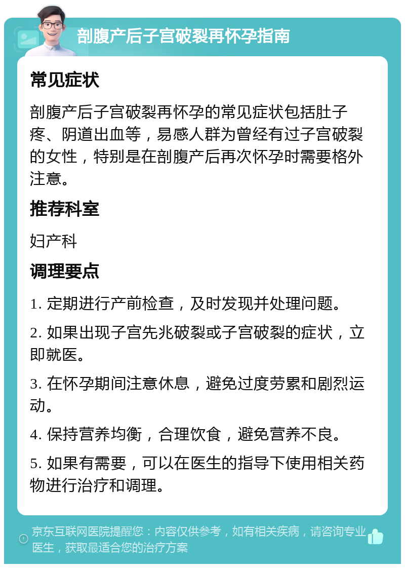 剖腹产后子宫破裂再怀孕指南 常见症状 剖腹产后子宫破裂再怀孕的常见症状包括肚子疼、阴道出血等，易感人群为曾经有过子宫破裂的女性，特别是在剖腹产后再次怀孕时需要格外注意。 推荐科室 妇产科 调理要点 1. 定期进行产前检查，及时发现并处理问题。 2. 如果出现子宫先兆破裂或子宫破裂的症状，立即就医。 3. 在怀孕期间注意休息，避免过度劳累和剧烈运动。 4. 保持营养均衡，合理饮食，避免营养不良。 5. 如果有需要，可以在医生的指导下使用相关药物进行治疗和调理。