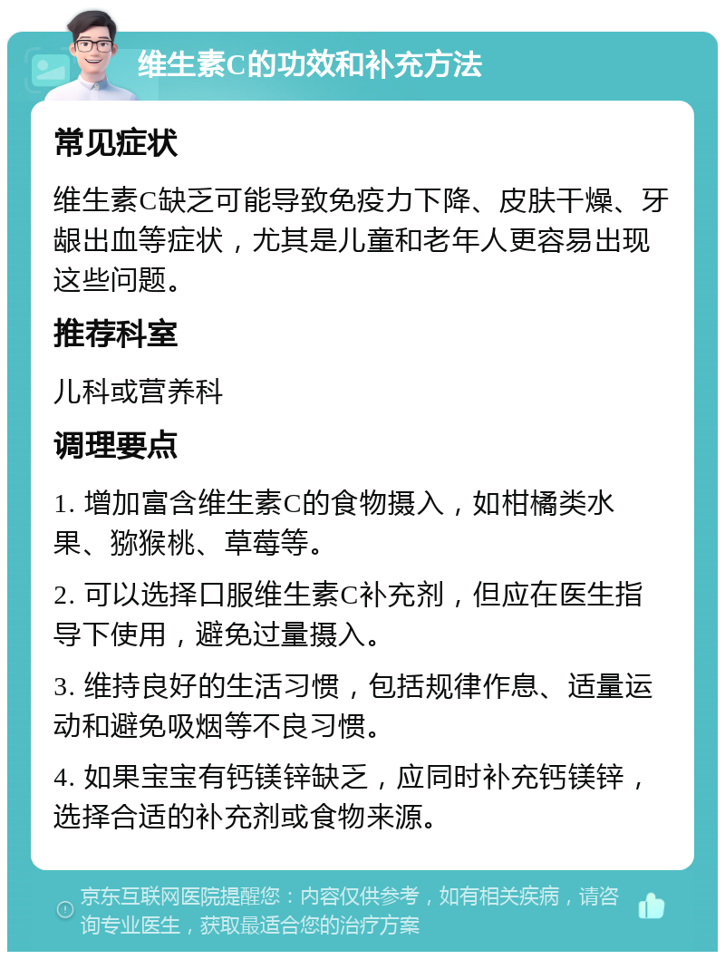 维生素C的功效和补充方法 常见症状 维生素C缺乏可能导致免疫力下降、皮肤干燥、牙龈出血等症状，尤其是儿童和老年人更容易出现这些问题。 推荐科室 儿科或营养科 调理要点 1. 增加富含维生素C的食物摄入，如柑橘类水果、猕猴桃、草莓等。 2. 可以选择口服维生素C补充剂，但应在医生指导下使用，避免过量摄入。 3. 维持良好的生活习惯，包括规律作息、适量运动和避免吸烟等不良习惯。 4. 如果宝宝有钙镁锌缺乏，应同时补充钙镁锌，选择合适的补充剂或食物来源。