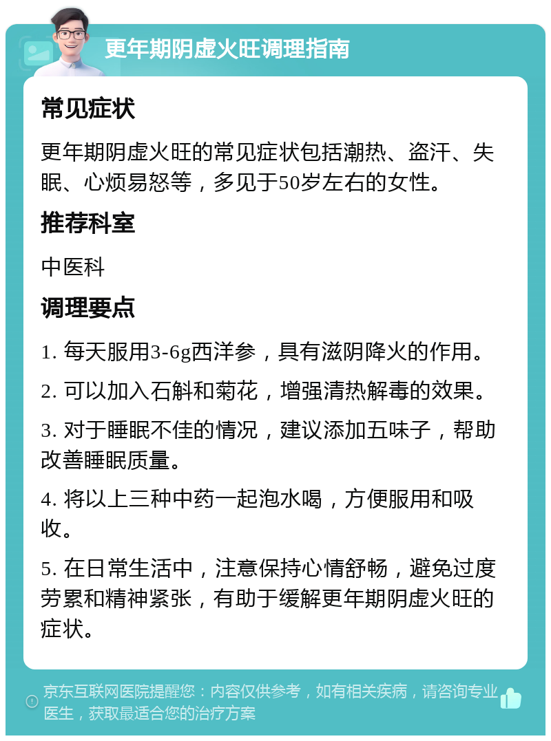 更年期阴虚火旺调理指南 常见症状 更年期阴虚火旺的常见症状包括潮热、盗汗、失眠、心烦易怒等，多见于50岁左右的女性。 推荐科室 中医科 调理要点 1. 每天服用3-6g西洋参，具有滋阴降火的作用。 2. 可以加入石斛和菊花，增强清热解毒的效果。 3. 对于睡眠不佳的情况，建议添加五味子，帮助改善睡眠质量。 4. 将以上三种中药一起泡水喝，方便服用和吸收。 5. 在日常生活中，注意保持心情舒畅，避免过度劳累和精神紧张，有助于缓解更年期阴虚火旺的症状。