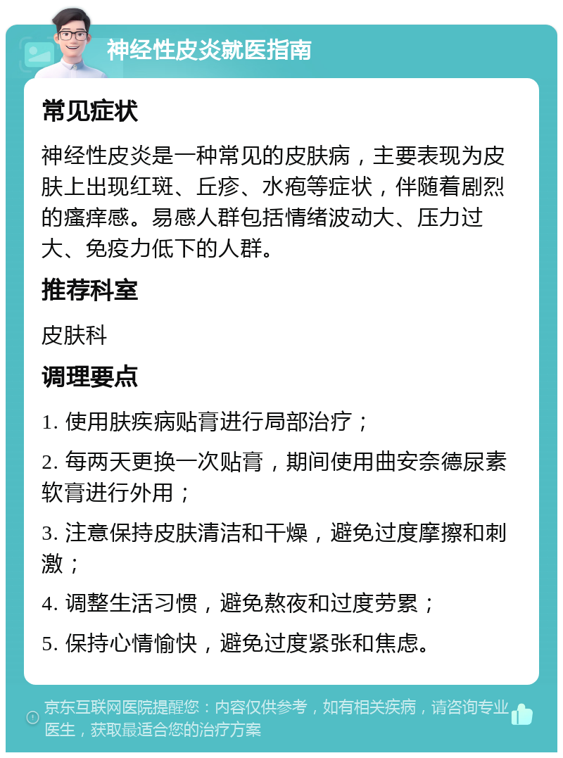 神经性皮炎就医指南 常见症状 神经性皮炎是一种常见的皮肤病，主要表现为皮肤上出现红斑、丘疹、水疱等症状，伴随着剧烈的瘙痒感。易感人群包括情绪波动大、压力过大、免疫力低下的人群。 推荐科室 皮肤科 调理要点 1. 使用肤疾病贴膏进行局部治疗； 2. 每两天更换一次贴膏，期间使用曲安奈德尿素软膏进行外用； 3. 注意保持皮肤清洁和干燥，避免过度摩擦和刺激； 4. 调整生活习惯，避免熬夜和过度劳累； 5. 保持心情愉快，避免过度紧张和焦虑。