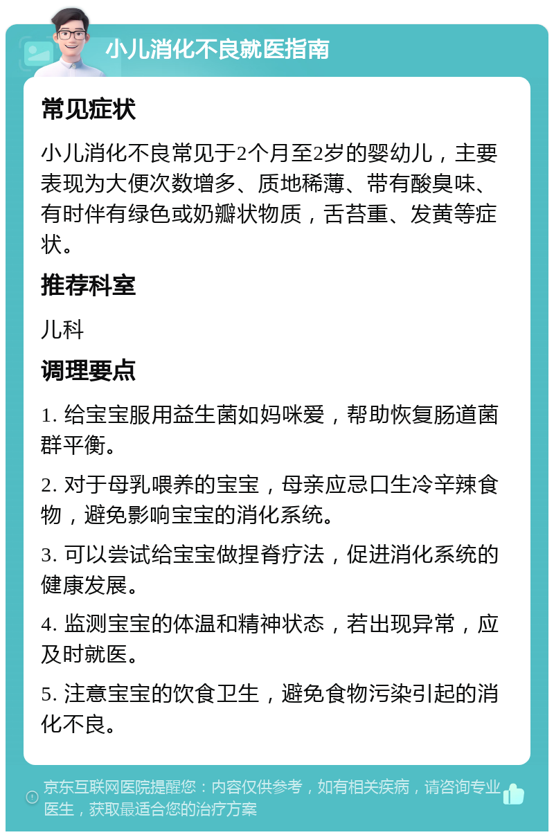 小儿消化不良就医指南 常见症状 小儿消化不良常见于2个月至2岁的婴幼儿，主要表现为大便次数增多、质地稀薄、带有酸臭味、有时伴有绿色或奶瓣状物质，舌苔重、发黄等症状。 推荐科室 儿科 调理要点 1. 给宝宝服用益生菌如妈咪爱，帮助恢复肠道菌群平衡。 2. 对于母乳喂养的宝宝，母亲应忌口生冷辛辣食物，避免影响宝宝的消化系统。 3. 可以尝试给宝宝做捏脊疗法，促进消化系统的健康发展。 4. 监测宝宝的体温和精神状态，若出现异常，应及时就医。 5. 注意宝宝的饮食卫生，避免食物污染引起的消化不良。