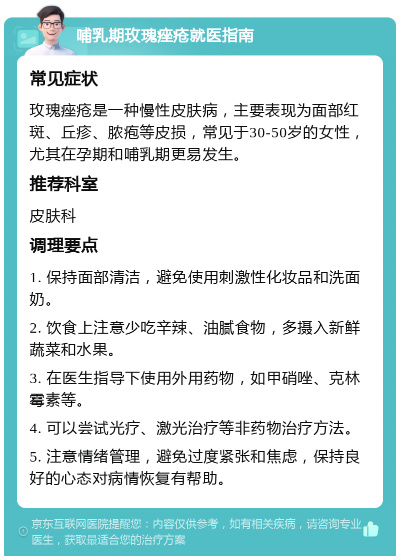 哺乳期玫瑰痤疮就医指南 常见症状 玫瑰痤疮是一种慢性皮肤病，主要表现为面部红斑、丘疹、脓疱等皮损，常见于30-50岁的女性，尤其在孕期和哺乳期更易发生。 推荐科室 皮肤科 调理要点 1. 保持面部清洁，避免使用刺激性化妆品和洗面奶。 2. 饮食上注意少吃辛辣、油腻食物，多摄入新鲜蔬菜和水果。 3. 在医生指导下使用外用药物，如甲硝唑、克林霉素等。 4. 可以尝试光疗、激光治疗等非药物治疗方法。 5. 注意情绪管理，避免过度紧张和焦虑，保持良好的心态对病情恢复有帮助。