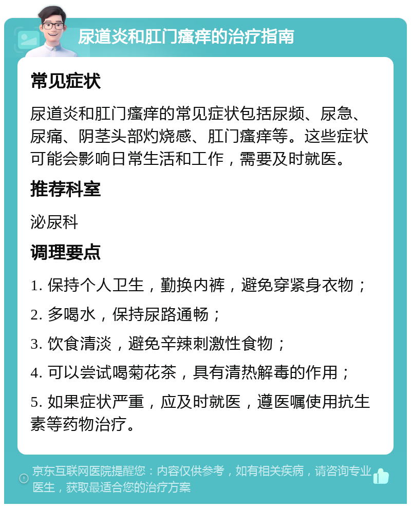 尿道炎和肛门瘙痒的治疗指南 常见症状 尿道炎和肛门瘙痒的常见症状包括尿频、尿急、尿痛、阴茎头部灼烧感、肛门瘙痒等。这些症状可能会影响日常生活和工作，需要及时就医。 推荐科室 泌尿科 调理要点 1. 保持个人卫生，勤换内裤，避免穿紧身衣物； 2. 多喝水，保持尿路通畅； 3. 饮食清淡，避免辛辣刺激性食物； 4. 可以尝试喝菊花茶，具有清热解毒的作用； 5. 如果症状严重，应及时就医，遵医嘱使用抗生素等药物治疗。