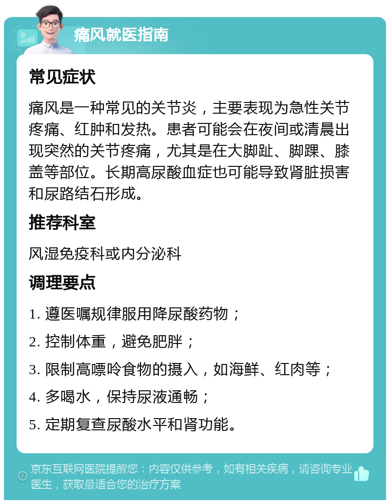 痛风就医指南 常见症状 痛风是一种常见的关节炎，主要表现为急性关节疼痛、红肿和发热。患者可能会在夜间或清晨出现突然的关节疼痛，尤其是在大脚趾、脚踝、膝盖等部位。长期高尿酸血症也可能导致肾脏损害和尿路结石形成。 推荐科室 风湿免疫科或内分泌科 调理要点 1. 遵医嘱规律服用降尿酸药物； 2. 控制体重，避免肥胖； 3. 限制高嘌呤食物的摄入，如海鲜、红肉等； 4. 多喝水，保持尿液通畅； 5. 定期复查尿酸水平和肾功能。