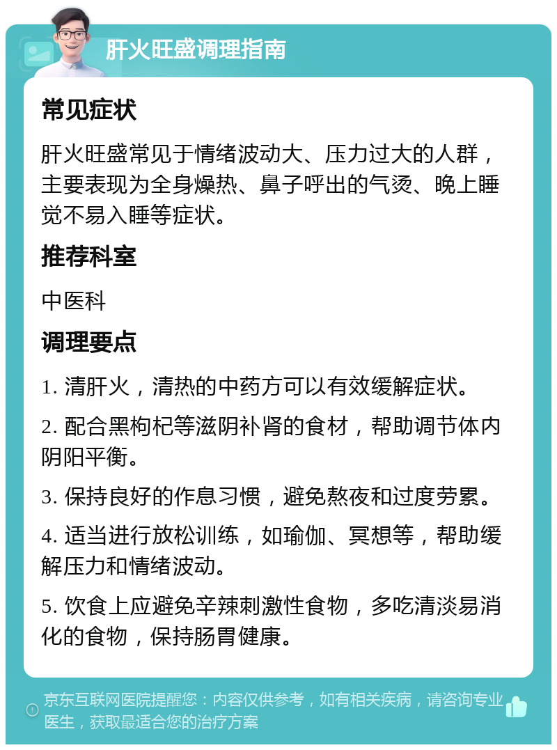 肝火旺盛调理指南 常见症状 肝火旺盛常见于情绪波动大、压力过大的人群，主要表现为全身燥热、鼻子呼出的气烫、晚上睡觉不易入睡等症状。 推荐科室 中医科 调理要点 1. 清肝火，清热的中药方可以有效缓解症状。 2. 配合黑枸杞等滋阴补肾的食材，帮助调节体内阴阳平衡。 3. 保持良好的作息习惯，避免熬夜和过度劳累。 4. 适当进行放松训练，如瑜伽、冥想等，帮助缓解压力和情绪波动。 5. 饮食上应避免辛辣刺激性食物，多吃清淡易消化的食物，保持肠胃健康。