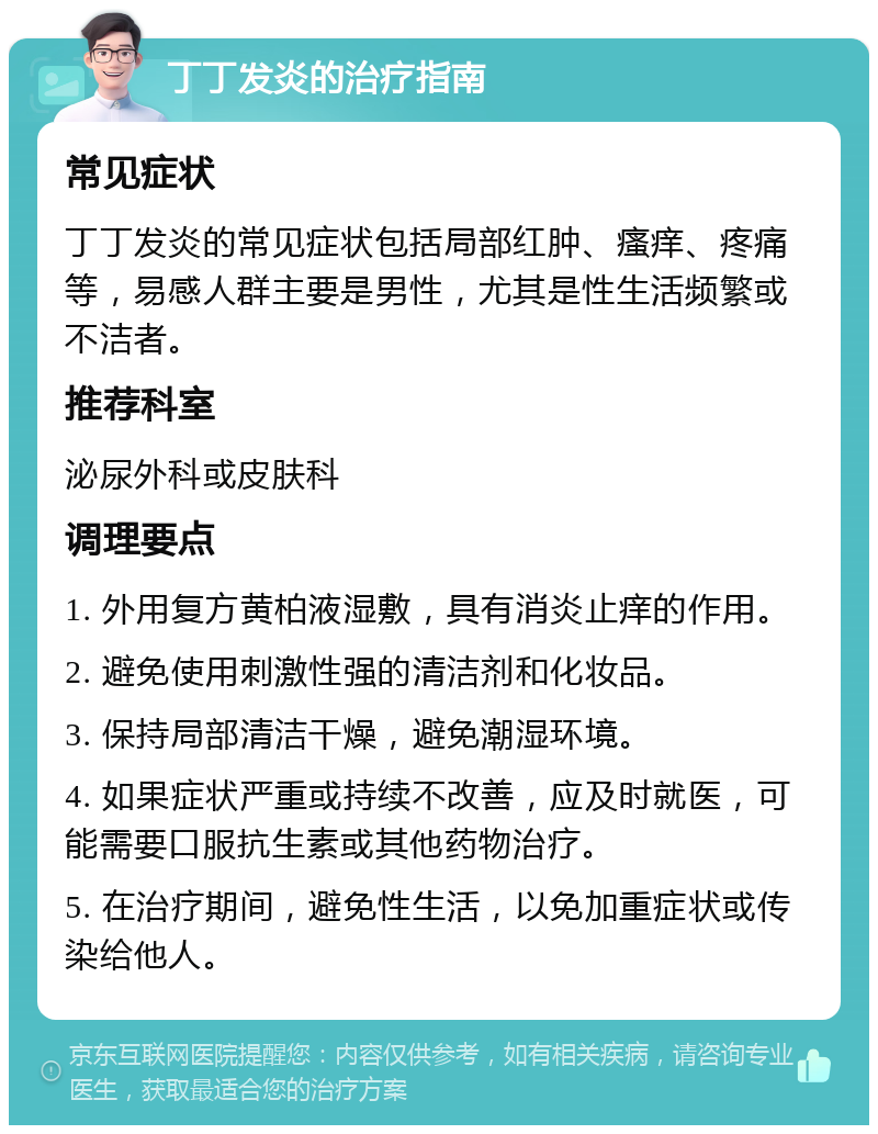 丁丁发炎的治疗指南 常见症状 丁丁发炎的常见症状包括局部红肿、瘙痒、疼痛等，易感人群主要是男性，尤其是性生活频繁或不洁者。 推荐科室 泌尿外科或皮肤科 调理要点 1. 外用复方黄柏液湿敷，具有消炎止痒的作用。 2. 避免使用刺激性强的清洁剂和化妆品。 3. 保持局部清洁干燥，避免潮湿环境。 4. 如果症状严重或持续不改善，应及时就医，可能需要口服抗生素或其他药物治疗。 5. 在治疗期间，避免性生活，以免加重症状或传染给他人。