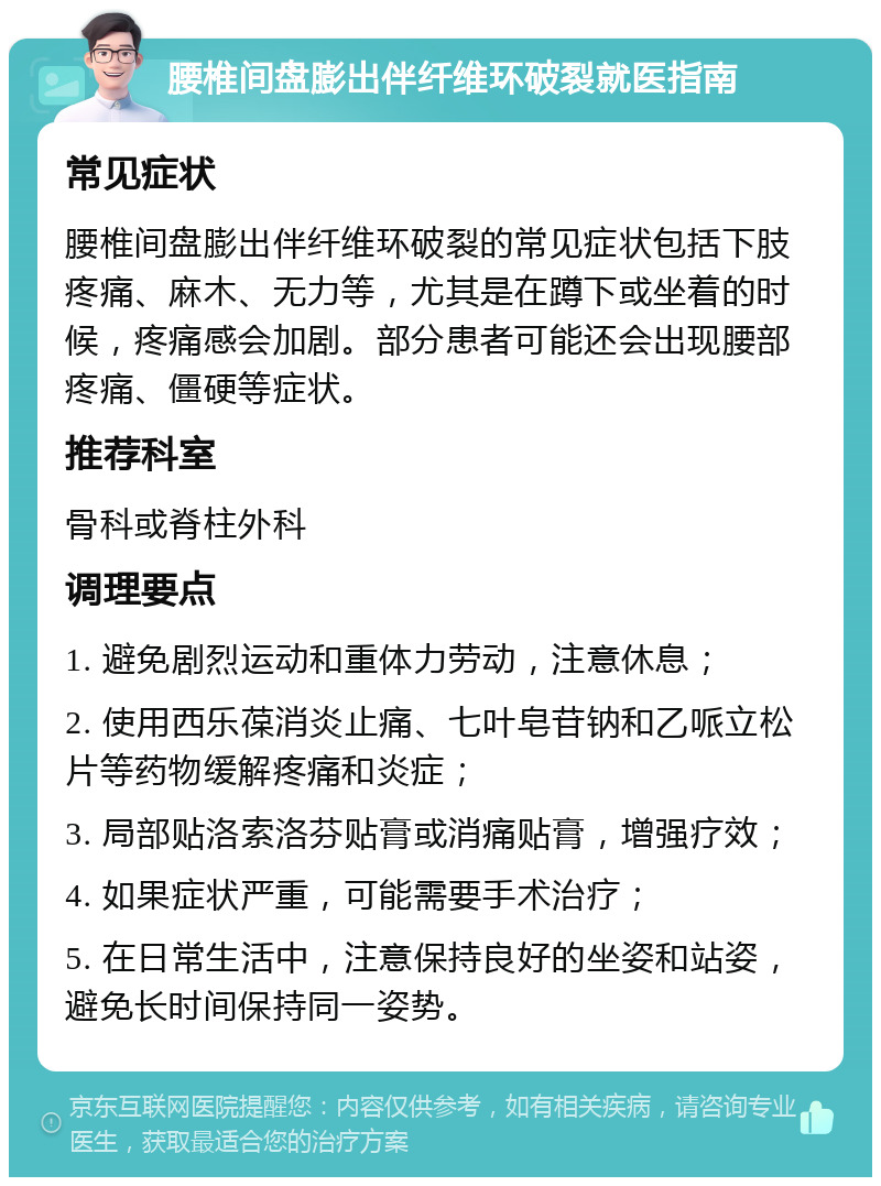 腰椎间盘膨出伴纤维环破裂就医指南 常见症状 腰椎间盘膨出伴纤维环破裂的常见症状包括下肢疼痛、麻木、无力等，尤其是在蹲下或坐着的时候，疼痛感会加剧。部分患者可能还会出现腰部疼痛、僵硬等症状。 推荐科室 骨科或脊柱外科 调理要点 1. 避免剧烈运动和重体力劳动，注意休息； 2. 使用西乐葆消炎止痛、七叶皂苷钠和乙哌立松片等药物缓解疼痛和炎症； 3. 局部贴洛索洛芬贴膏或消痛贴膏，增强疗效； 4. 如果症状严重，可能需要手术治疗； 5. 在日常生活中，注意保持良好的坐姿和站姿，避免长时间保持同一姿势。