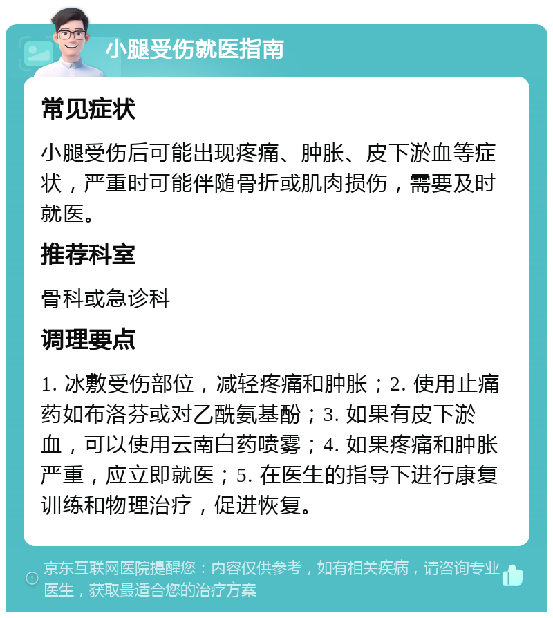 小腿受伤就医指南 常见症状 小腿受伤后可能出现疼痛、肿胀、皮下淤血等症状，严重时可能伴随骨折或肌肉损伤，需要及时就医。 推荐科室 骨科或急诊科 调理要点 1. 冰敷受伤部位，减轻疼痛和肿胀；2. 使用止痛药如布洛芬或对乙酰氨基酚；3. 如果有皮下淤血，可以使用云南白药喷雾；4. 如果疼痛和肿胀严重，应立即就医；5. 在医生的指导下进行康复训练和物理治疗，促进恢复。