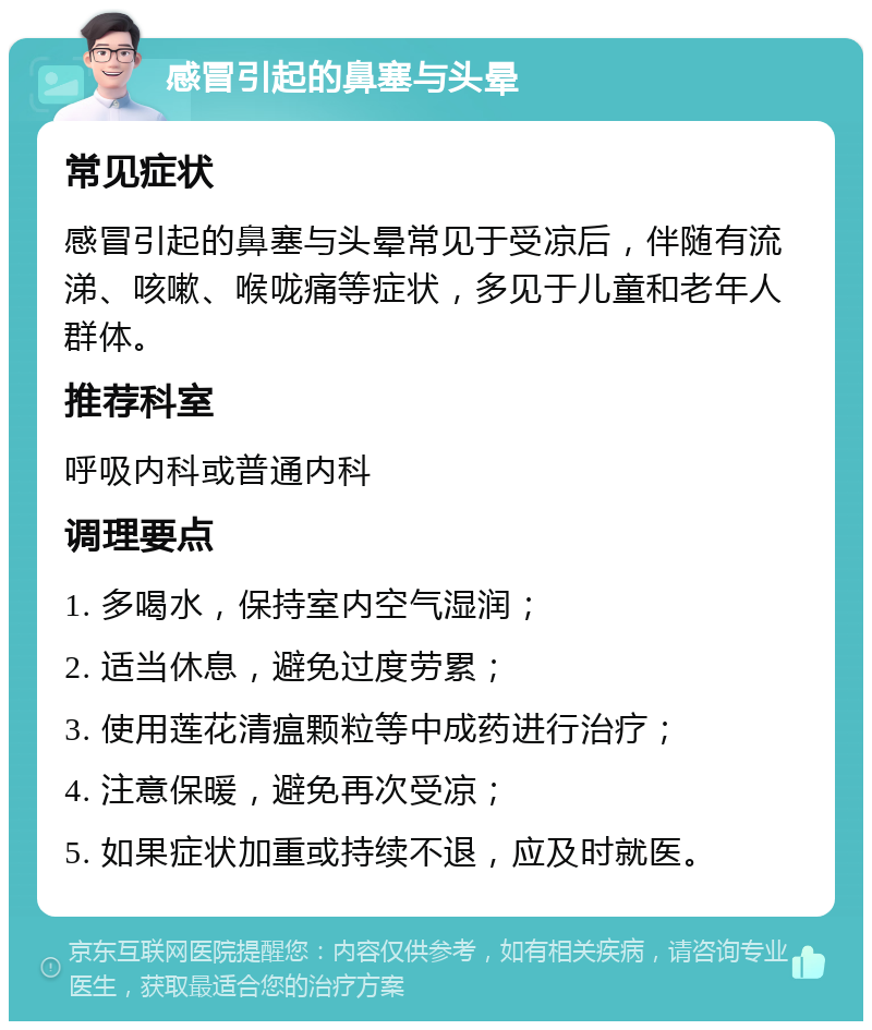 感冒引起的鼻塞与头晕 常见症状 感冒引起的鼻塞与头晕常见于受凉后，伴随有流涕、咳嗽、喉咙痛等症状，多见于儿童和老年人群体。 推荐科室 呼吸内科或普通内科 调理要点 1. 多喝水，保持室内空气湿润； 2. 适当休息，避免过度劳累； 3. 使用莲花清瘟颗粒等中成药进行治疗； 4. 注意保暖，避免再次受凉； 5. 如果症状加重或持续不退，应及时就医。