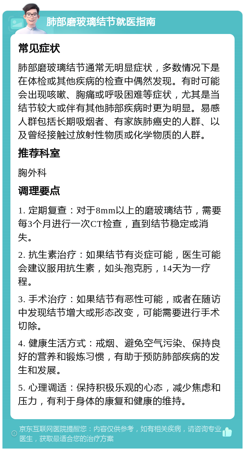 肺部磨玻璃结节就医指南 常见症状 肺部磨玻璃结节通常无明显症状，多数情况下是在体检或其他疾病的检查中偶然发现。有时可能会出现咳嗽、胸痛或呼吸困难等症状，尤其是当结节较大或伴有其他肺部疾病时更为明显。易感人群包括长期吸烟者、有家族肺癌史的人群、以及曾经接触过放射性物质或化学物质的人群。 推荐科室 胸外科 调理要点 1. 定期复查：对于8mm以上的磨玻璃结节，需要每3个月进行一次CT检查，直到结节稳定或消失。 2. 抗生素治疗：如果结节有炎症可能，医生可能会建议服用抗生素，如头孢克肟，14天为一疗程。 3. 手术治疗：如果结节有恶性可能，或者在随访中发现结节增大或形态改变，可能需要进行手术切除。 4. 健康生活方式：戒烟、避免空气污染、保持良好的营养和锻炼习惯，有助于预防肺部疾病的发生和发展。 5. 心理调适：保持积极乐观的心态，减少焦虑和压力，有利于身体的康复和健康的维持。