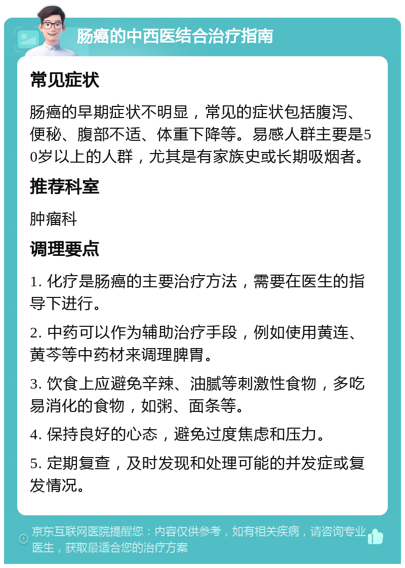 肠癌的中西医结合治疗指南 常见症状 肠癌的早期症状不明显，常见的症状包括腹泻、便秘、腹部不适、体重下降等。易感人群主要是50岁以上的人群，尤其是有家族史或长期吸烟者。 推荐科室 肿瘤科 调理要点 1. 化疗是肠癌的主要治疗方法，需要在医生的指导下进行。 2. 中药可以作为辅助治疗手段，例如使用黄连、黄芩等中药材来调理脾胃。 3. 饮食上应避免辛辣、油腻等刺激性食物，多吃易消化的食物，如粥、面条等。 4. 保持良好的心态，避免过度焦虑和压力。 5. 定期复查，及时发现和处理可能的并发症或复发情况。