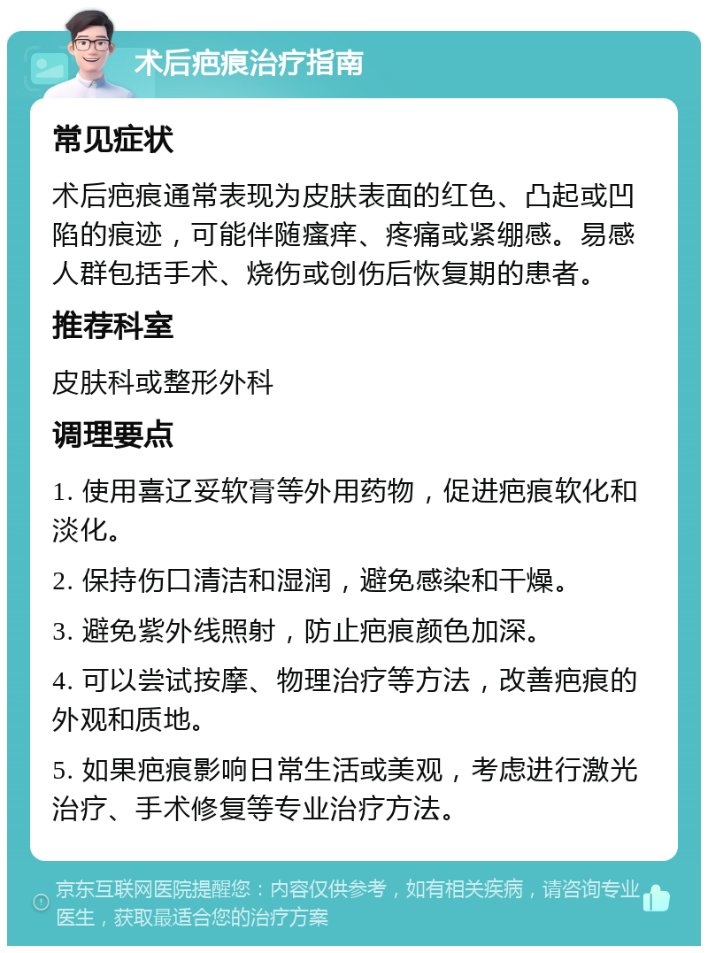 术后疤痕治疗指南 常见症状 术后疤痕通常表现为皮肤表面的红色、凸起或凹陷的痕迹，可能伴随瘙痒、疼痛或紧绷感。易感人群包括手术、烧伤或创伤后恢复期的患者。 推荐科室 皮肤科或整形外科 调理要点 1. 使用喜辽妥软膏等外用药物，促进疤痕软化和淡化。 2. 保持伤口清洁和湿润，避免感染和干燥。 3. 避免紫外线照射，防止疤痕颜色加深。 4. 可以尝试按摩、物理治疗等方法，改善疤痕的外观和质地。 5. 如果疤痕影响日常生活或美观，考虑进行激光治疗、手术修复等专业治疗方法。