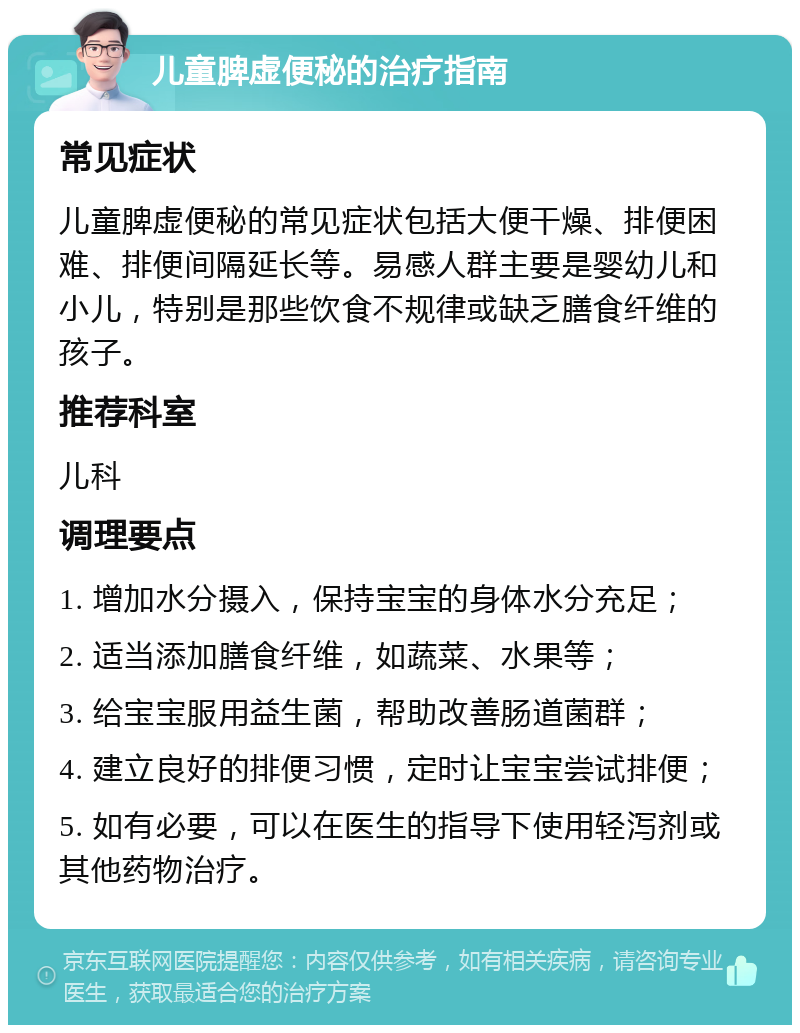 儿童脾虚便秘的治疗指南 常见症状 儿童脾虚便秘的常见症状包括大便干燥、排便困难、排便间隔延长等。易感人群主要是婴幼儿和小儿，特别是那些饮食不规律或缺乏膳食纤维的孩子。 推荐科室 儿科 调理要点 1. 增加水分摄入，保持宝宝的身体水分充足； 2. 适当添加膳食纤维，如蔬菜、水果等； 3. 给宝宝服用益生菌，帮助改善肠道菌群； 4. 建立良好的排便习惯，定时让宝宝尝试排便； 5. 如有必要，可以在医生的指导下使用轻泻剂或其他药物治疗。