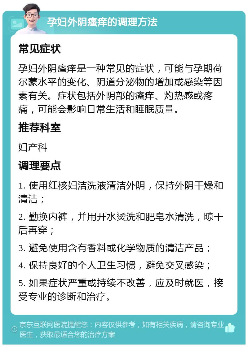 孕妇外阴瘙痒的调理方法 常见症状 孕妇外阴瘙痒是一种常见的症状，可能与孕期荷尔蒙水平的变化、阴道分泌物的增加或感染等因素有关。症状包括外阴部的瘙痒、灼热感或疼痛，可能会影响日常生活和睡眠质量。 推荐科室 妇产科 调理要点 1. 使用红核妇洁洗液清洁外阴，保持外阴干燥和清洁； 2. 勤换内裤，并用开水烫洗和肥皂水清洗，晾干后再穿； 3. 避免使用含有香料或化学物质的清洁产品； 4. 保持良好的个人卫生习惯，避免交叉感染； 5. 如果症状严重或持续不改善，应及时就医，接受专业的诊断和治疗。