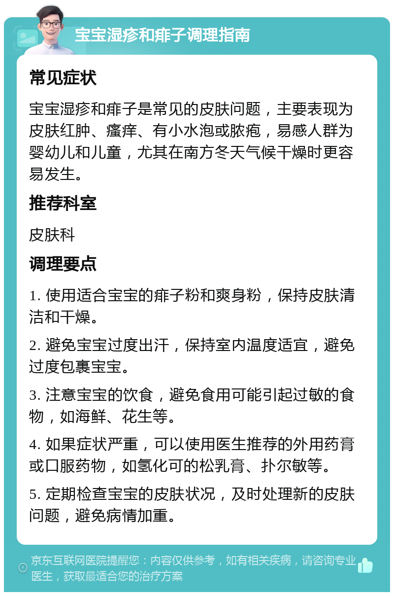 宝宝湿疹和痱子调理指南 常见症状 宝宝湿疹和痱子是常见的皮肤问题，主要表现为皮肤红肿、瘙痒、有小水泡或脓疱，易感人群为婴幼儿和儿童，尤其在南方冬天气候干燥时更容易发生。 推荐科室 皮肤科 调理要点 1. 使用适合宝宝的痱子粉和爽身粉，保持皮肤清洁和干燥。 2. 避免宝宝过度出汗，保持室内温度适宜，避免过度包裹宝宝。 3. 注意宝宝的饮食，避免食用可能引起过敏的食物，如海鲜、花生等。 4. 如果症状严重，可以使用医生推荐的外用药膏或口服药物，如氢化可的松乳膏、扑尔敏等。 5. 定期检查宝宝的皮肤状况，及时处理新的皮肤问题，避免病情加重。