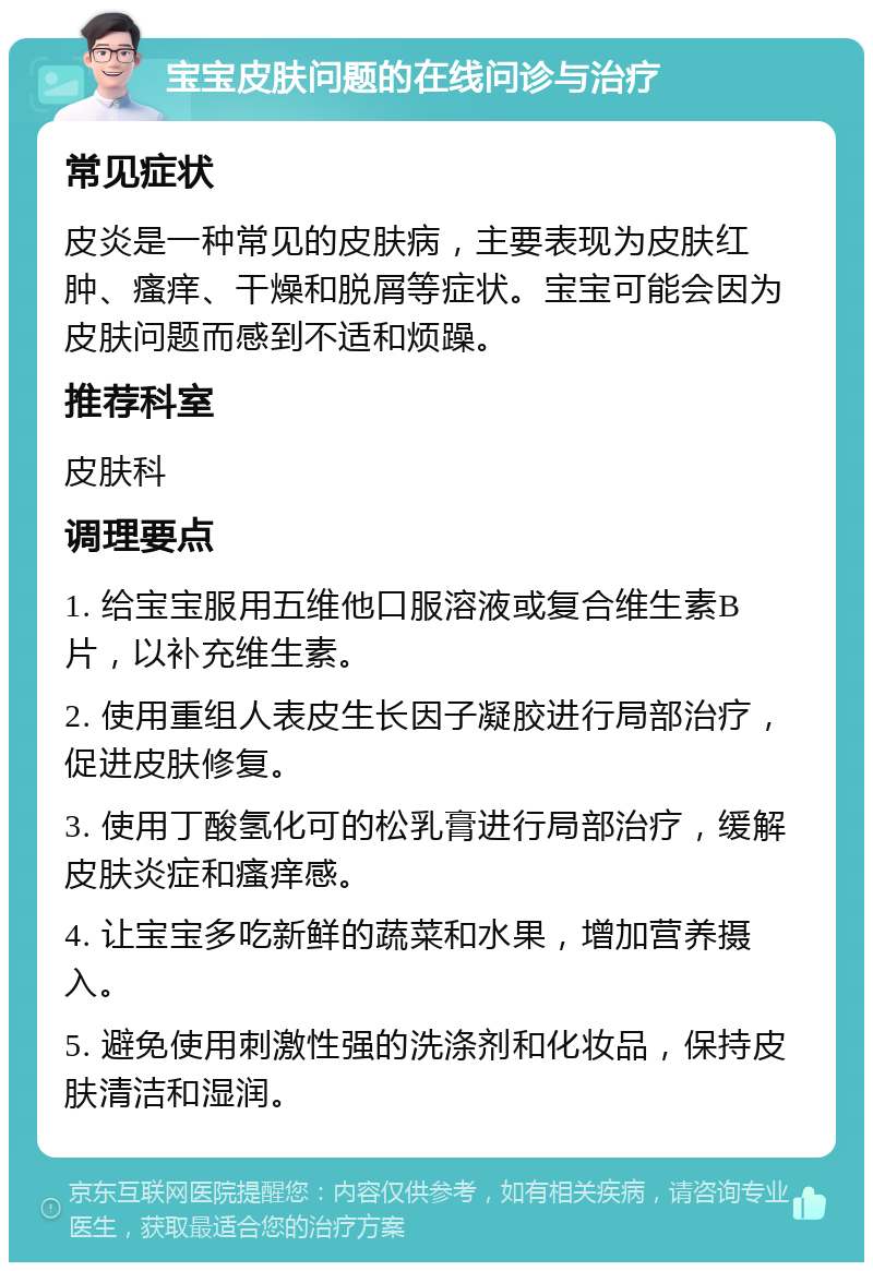 宝宝皮肤问题的在线问诊与治疗 常见症状 皮炎是一种常见的皮肤病，主要表现为皮肤红肿、瘙痒、干燥和脱屑等症状。宝宝可能会因为皮肤问题而感到不适和烦躁。 推荐科室 皮肤科 调理要点 1. 给宝宝服用五维他口服溶液或复合维生素B片，以补充维生素。 2. 使用重组人表皮生长因子凝胶进行局部治疗，促进皮肤修复。 3. 使用丁酸氢化可的松乳膏进行局部治疗，缓解皮肤炎症和瘙痒感。 4. 让宝宝多吃新鲜的蔬菜和水果，增加营养摄入。 5. 避免使用刺激性强的洗涤剂和化妆品，保持皮肤清洁和湿润。