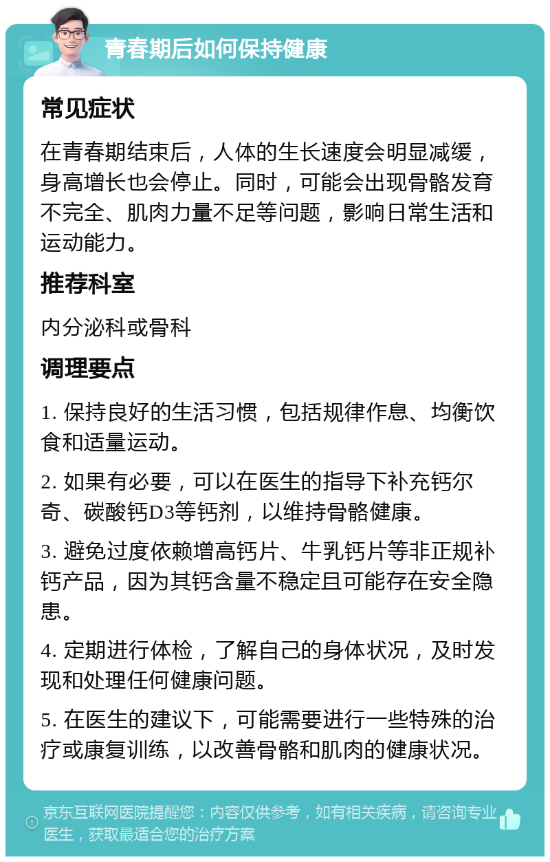 青春期后如何保持健康 常见症状 在青春期结束后，人体的生长速度会明显减缓，身高增长也会停止。同时，可能会出现骨骼发育不完全、肌肉力量不足等问题，影响日常生活和运动能力。 推荐科室 内分泌科或骨科 调理要点 1. 保持良好的生活习惯，包括规律作息、均衡饮食和适量运动。 2. 如果有必要，可以在医生的指导下补充钙尔奇、碳酸钙D3等钙剂，以维持骨骼健康。 3. 避免过度依赖增高钙片、牛乳钙片等非正规补钙产品，因为其钙含量不稳定且可能存在安全隐患。 4. 定期进行体检，了解自己的身体状况，及时发现和处理任何健康问题。 5. 在医生的建议下，可能需要进行一些特殊的治疗或康复训练，以改善骨骼和肌肉的健康状况。