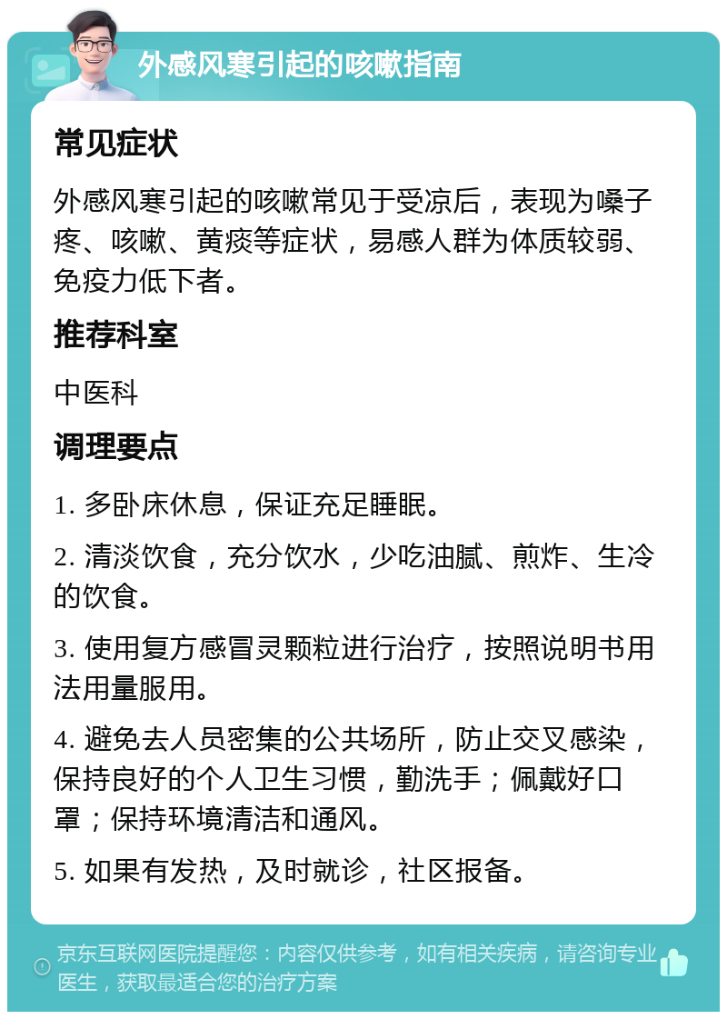 外感风寒引起的咳嗽指南 常见症状 外感风寒引起的咳嗽常见于受凉后，表现为嗓子疼、咳嗽、黄痰等症状，易感人群为体质较弱、免疫力低下者。 推荐科室 中医科 调理要点 1. 多卧床休息，保证充足睡眠。 2. 清淡饮食，充分饮水，少吃油腻、煎炸、生冷的饮食。 3. 使用复方感冒灵颗粒进行治疗，按照说明书用法用量服用。 4. 避免去人员密集的公共场所，防止交叉感染，保持良好的个人卫生习惯，勤洗手；佩戴好口罩；保持环境清洁和通风。 5. 如果有发热，及时就诊，社区报备。