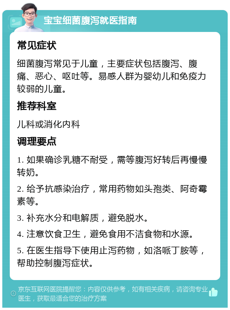 宝宝细菌腹泻就医指南 常见症状 细菌腹泻常见于儿童，主要症状包括腹泻、腹痛、恶心、呕吐等。易感人群为婴幼儿和免疫力较弱的儿童。 推荐科室 儿科或消化内科 调理要点 1. 如果确诊乳糖不耐受，需等腹泻好转后再慢慢转奶。 2. 给予抗感染治疗，常用药物如头孢类、阿奇霉素等。 3. 补充水分和电解质，避免脱水。 4. 注意饮食卫生，避免食用不洁食物和水源。 5. 在医生指导下使用止泻药物，如洛哌丁胺等，帮助控制腹泻症状。