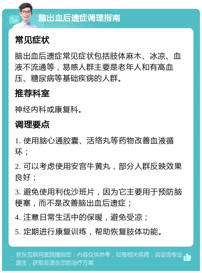 脑出血后遗症调理指南 常见症状 脑出血后遗症常见症状包括肢体麻木、冰凉、血液不流通等，易感人群主要是老年人和有高血压、糖尿病等基础疾病的人群。 推荐科室 神经内科或康复科。 调理要点 1. 使用脑心通胶囊、活络丸等药物改善血液循环； 2. 可以考虑使用安宫牛黄丸，部分人群反映效果良好； 3. 避免使用利伐沙班片，因为它主要用于预防脑梗塞，而不是改善脑出血后遗症； 4. 注意日常生活中的保暖，避免受凉； 5. 定期进行康复训练，帮助恢复肢体功能。