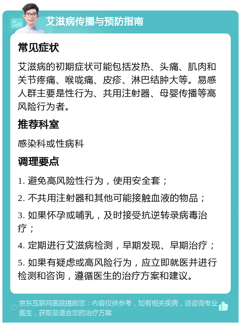 艾滋病传播与预防指南 常见症状 艾滋病的初期症状可能包括发热、头痛、肌肉和关节疼痛、喉咙痛、皮疹、淋巴结肿大等。易感人群主要是性行为、共用注射器、母婴传播等高风险行为者。 推荐科室 感染科或性病科 调理要点 1. 避免高风险性行为，使用安全套； 2. 不共用注射器和其他可能接触血液的物品； 3. 如果怀孕或哺乳，及时接受抗逆转录病毒治疗； 4. 定期进行艾滋病检测，早期发现、早期治疗； 5. 如果有疑虑或高风险行为，应立即就医并进行检测和咨询，遵循医生的治疗方案和建议。