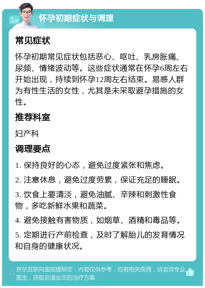 怀孕初期症状与调理 常见症状 怀孕初期常见症状包括恶心、呕吐、乳房胀痛、尿频、情绪波动等。这些症状通常在怀孕6周左右开始出现，持续到怀孕12周左右结束。易感人群为有性生活的女性，尤其是未采取避孕措施的女性。 推荐科室 妇产科 调理要点 1. 保持良好的心态，避免过度紧张和焦虑。 2. 注意休息，避免过度劳累，保证充足的睡眠。 3. 饮食上要清淡，避免油腻、辛辣和刺激性食物，多吃新鲜水果和蔬菜。 4. 避免接触有害物质，如烟草、酒精和毒品等。 5. 定期进行产前检查，及时了解胎儿的发育情况和自身的健康状况。