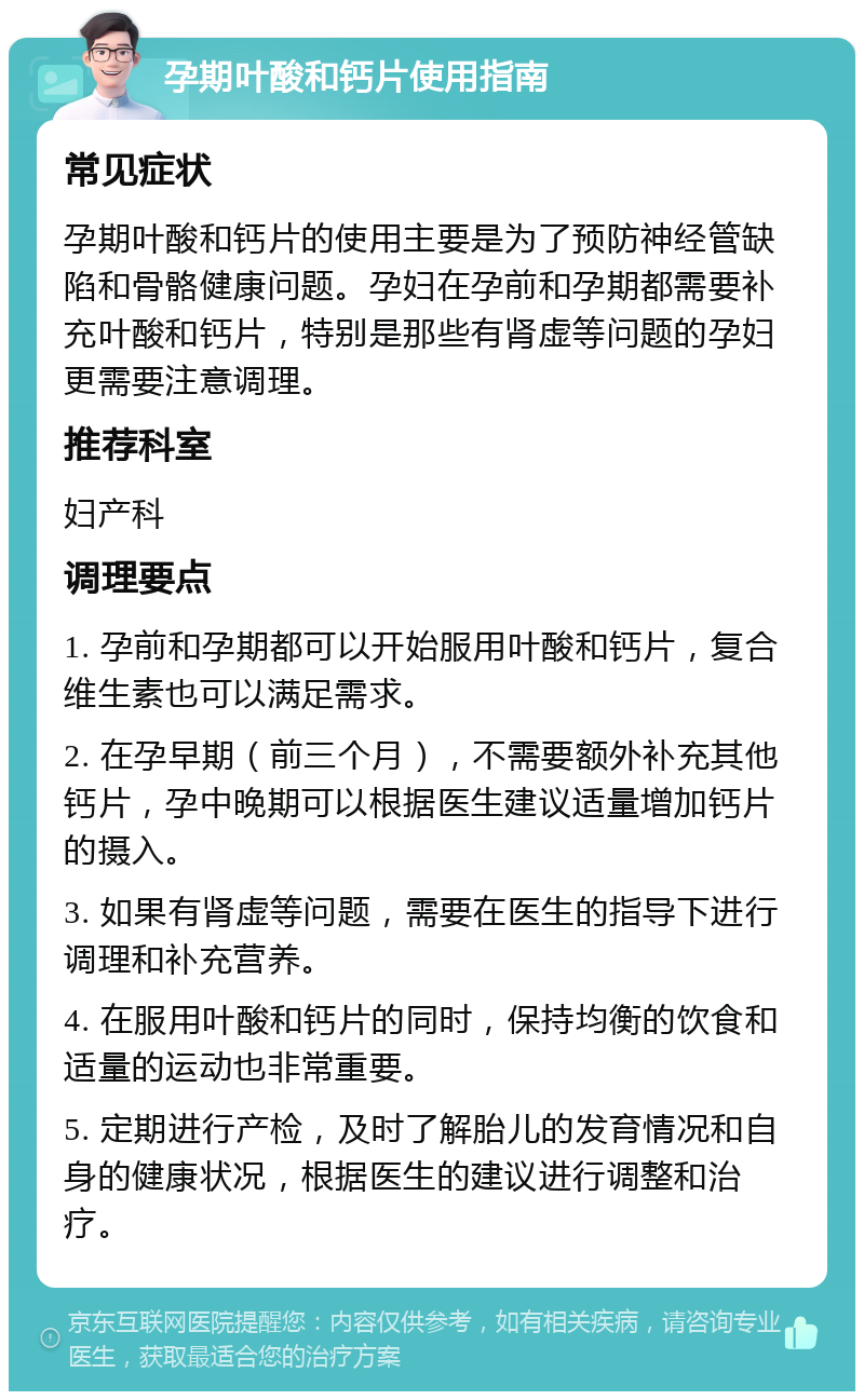 孕期叶酸和钙片使用指南 常见症状 孕期叶酸和钙片的使用主要是为了预防神经管缺陷和骨骼健康问题。孕妇在孕前和孕期都需要补充叶酸和钙片，特别是那些有肾虚等问题的孕妇更需要注意调理。 推荐科室 妇产科 调理要点 1. 孕前和孕期都可以开始服用叶酸和钙片，复合维生素也可以满足需求。 2. 在孕早期（前三个月），不需要额外补充其他钙片，孕中晚期可以根据医生建议适量增加钙片的摄入。 3. 如果有肾虚等问题，需要在医生的指导下进行调理和补充营养。 4. 在服用叶酸和钙片的同时，保持均衡的饮食和适量的运动也非常重要。 5. 定期进行产检，及时了解胎儿的发育情况和自身的健康状况，根据医生的建议进行调整和治疗。