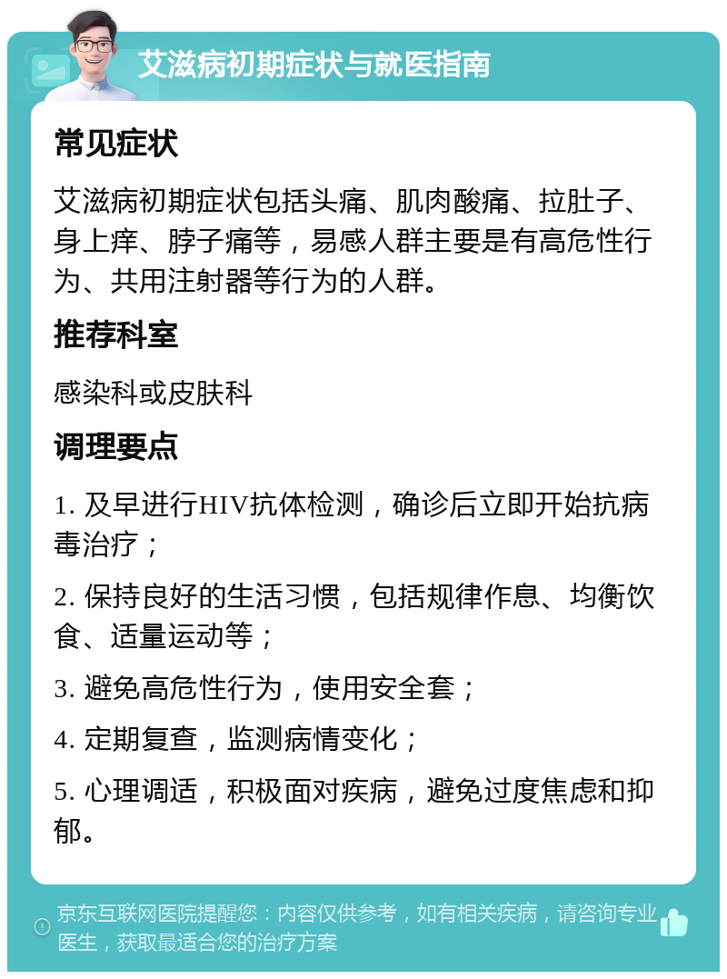 艾滋病初期症状与就医指南 常见症状 艾滋病初期症状包括头痛、肌肉酸痛、拉肚子、身上痒、脖子痛等，易感人群主要是有高危性行为、共用注射器等行为的人群。 推荐科室 感染科或皮肤科 调理要点 1. 及早进行HIV抗体检测，确诊后立即开始抗病毒治疗； 2. 保持良好的生活习惯，包括规律作息、均衡饮食、适量运动等； 3. 避免高危性行为，使用安全套； 4. 定期复查，监测病情变化； 5. 心理调适，积极面对疾病，避免过度焦虑和抑郁。