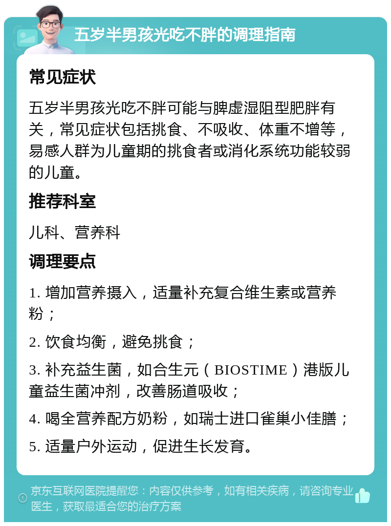 五岁半男孩光吃不胖的调理指南 常见症状 五岁半男孩光吃不胖可能与脾虚湿阻型肥胖有关，常见症状包括挑食、不吸收、体重不增等，易感人群为儿童期的挑食者或消化系统功能较弱的儿童。 推荐科室 儿科、营养科 调理要点 1. 增加营养摄入，适量补充复合维生素或营养粉； 2. 饮食均衡，避免挑食； 3. 补充益生菌，如合生元（BIOSTIME）港版儿童益生菌冲剂，改善肠道吸收； 4. 喝全营养配方奶粉，如瑞士进口雀巢小佳膳； 5. 适量户外运动，促进生长发育。