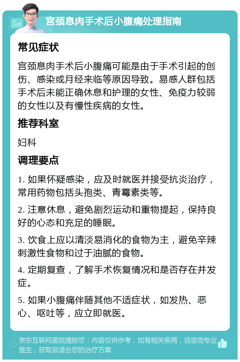 宫颈息肉手术后小腹痛处理指南 常见症状 宫颈息肉手术后小腹痛可能是由于手术引起的创伤、感染或月经来临等原因导致。易感人群包括手术后未能正确休息和护理的女性、免疫力较弱的女性以及有慢性疾病的女性。 推荐科室 妇科 调理要点 1. 如果怀疑感染，应及时就医并接受抗炎治疗，常用药物包括头孢类、青霉素类等。 2. 注意休息，避免剧烈运动和重物提起，保持良好的心态和充足的睡眠。 3. 饮食上应以清淡易消化的食物为主，避免辛辣刺激性食物和过于油腻的食物。 4. 定期复查，了解手术恢复情况和是否存在并发症。 5. 如果小腹痛伴随其他不适症状，如发热、恶心、呕吐等，应立即就医。