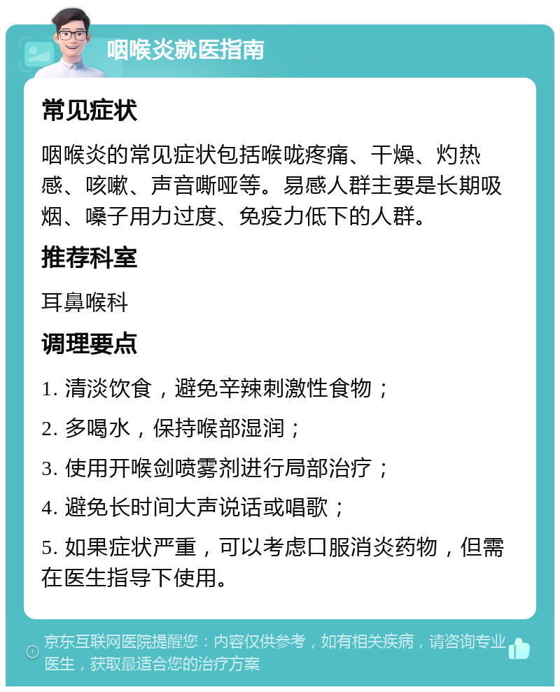 咽喉炎就医指南 常见症状 咽喉炎的常见症状包括喉咙疼痛、干燥、灼热感、咳嗽、声音嘶哑等。易感人群主要是长期吸烟、嗓子用力过度、免疫力低下的人群。 推荐科室 耳鼻喉科 调理要点 1. 清淡饮食，避免辛辣刺激性食物； 2. 多喝水，保持喉部湿润； 3. 使用开喉剑喷雾剂进行局部治疗； 4. 避免长时间大声说话或唱歌； 5. 如果症状严重，可以考虑口服消炎药物，但需在医生指导下使用。