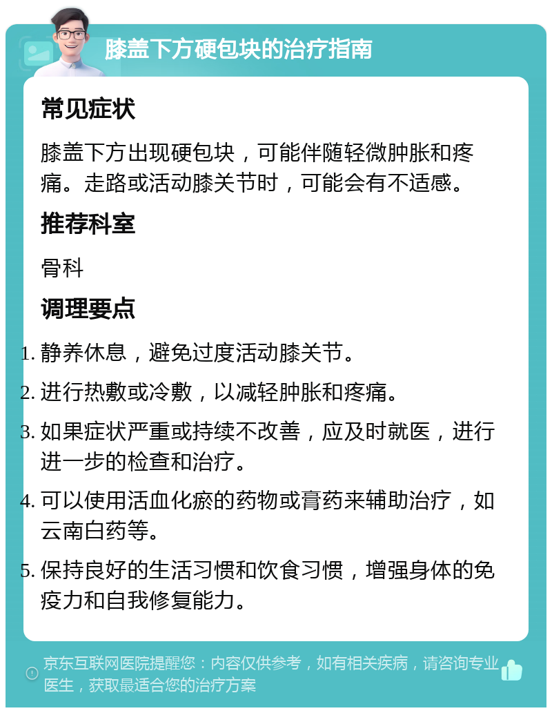 膝盖下方硬包块的治疗指南 常见症状 膝盖下方出现硬包块，可能伴随轻微肿胀和疼痛。走路或活动膝关节时，可能会有不适感。 推荐科室 骨科 调理要点 静养休息，避免过度活动膝关节。 进行热敷或冷敷，以减轻肿胀和疼痛。 如果症状严重或持续不改善，应及时就医，进行进一步的检查和治疗。 可以使用活血化瘀的药物或膏药来辅助治疗，如云南白药等。 保持良好的生活习惯和饮食习惯，增强身体的免疫力和自我修复能力。