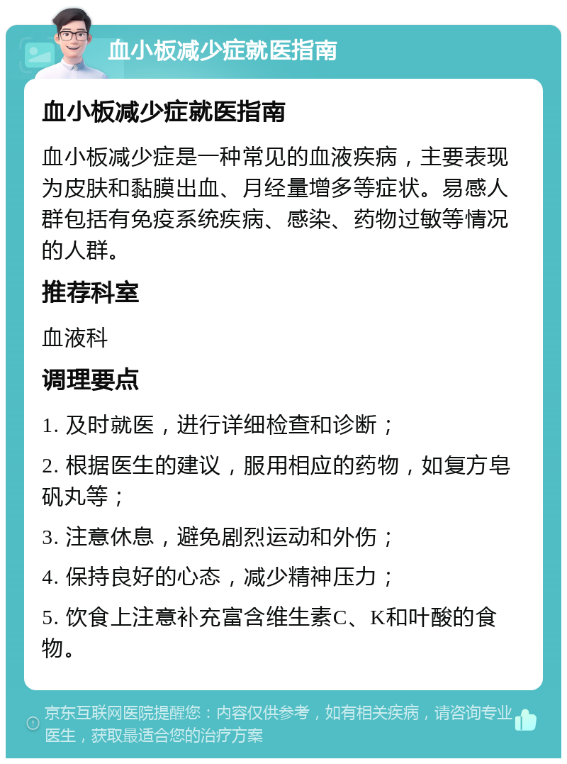 血小板减少症就医指南 血小板减少症就医指南 血小板减少症是一种常见的血液疾病，主要表现为皮肤和黏膜出血、月经量增多等症状。易感人群包括有免疫系统疾病、感染、药物过敏等情况的人群。 推荐科室 血液科 调理要点 1. 及时就医，进行详细检查和诊断； 2. 根据医生的建议，服用相应的药物，如复方皂矾丸等； 3. 注意休息，避免剧烈运动和外伤； 4. 保持良好的心态，减少精神压力； 5. 饮食上注意补充富含维生素C、K和叶酸的食物。