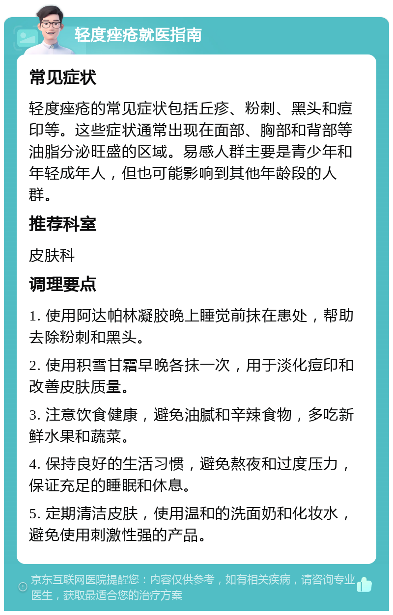 轻度痤疮就医指南 常见症状 轻度痤疮的常见症状包括丘疹、粉刺、黑头和痘印等。这些症状通常出现在面部、胸部和背部等油脂分泌旺盛的区域。易感人群主要是青少年和年轻成年人，但也可能影响到其他年龄段的人群。 推荐科室 皮肤科 调理要点 1. 使用阿达帕林凝胶晚上睡觉前抹在患处，帮助去除粉刺和黑头。 2. 使用积雪甘霜早晚各抹一次，用于淡化痘印和改善皮肤质量。 3. 注意饮食健康，避免油腻和辛辣食物，多吃新鲜水果和蔬菜。 4. 保持良好的生活习惯，避免熬夜和过度压力，保证充足的睡眠和休息。 5. 定期清洁皮肤，使用温和的洗面奶和化妆水，避免使用刺激性强的产品。