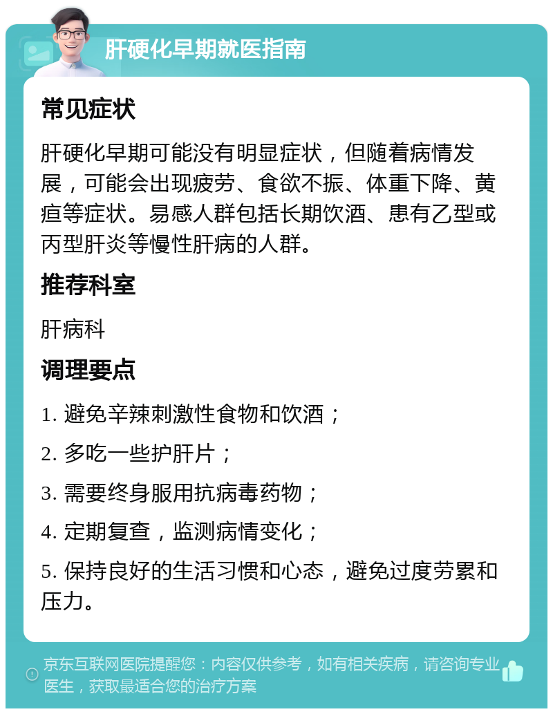 肝硬化早期就医指南 常见症状 肝硬化早期可能没有明显症状，但随着病情发展，可能会出现疲劳、食欲不振、体重下降、黄疸等症状。易感人群包括长期饮酒、患有乙型或丙型肝炎等慢性肝病的人群。 推荐科室 肝病科 调理要点 1. 避免辛辣刺激性食物和饮酒； 2. 多吃一些护肝片； 3. 需要终身服用抗病毒药物； 4. 定期复查，监测病情变化； 5. 保持良好的生活习惯和心态，避免过度劳累和压力。