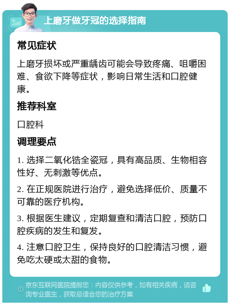 上磨牙做牙冠的选择指南 常见症状 上磨牙损坏或严重龋齿可能会导致疼痛、咀嚼困难、食欲下降等症状，影响日常生活和口腔健康。 推荐科室 口腔科 调理要点 1. 选择二氧化锆全瓷冠，具有高品质、生物相容性好、无刺激等优点。 2. 在正规医院进行治疗，避免选择低价、质量不可靠的医疗机构。 3. 根据医生建议，定期复查和清洁口腔，预防口腔疾病的发生和复发。 4. 注意口腔卫生，保持良好的口腔清洁习惯，避免吃太硬或太甜的食物。