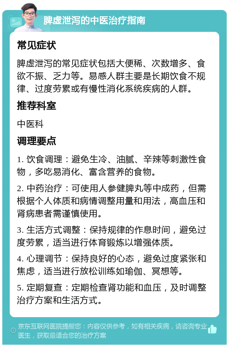 脾虚泄泻的中医治疗指南 常见症状 脾虚泄泻的常见症状包括大便稀、次数增多、食欲不振、乏力等。易感人群主要是长期饮食不规律、过度劳累或有慢性消化系统疾病的人群。 推荐科室 中医科 调理要点 1. 饮食调理：避免生冷、油腻、辛辣等刺激性食物，多吃易消化、富含营养的食物。 2. 中药治疗：可使用人参健脾丸等中成药，但需根据个人体质和病情调整用量和用法，高血压和肾病患者需谨慎使用。 3. 生活方式调整：保持规律的作息时间，避免过度劳累，适当进行体育锻炼以增强体质。 4. 心理调节：保持良好的心态，避免过度紧张和焦虑，适当进行放松训练如瑜伽、冥想等。 5. 定期复查：定期检查肾功能和血压，及时调整治疗方案和生活方式。