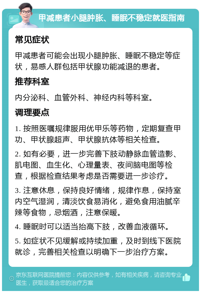 甲减患者小腿肿胀、睡眠不稳定就医指南 常见症状 甲减患者可能会出现小腿肿胀、睡眠不稳定等症状，易感人群包括甲状腺功能减退的患者。 推荐科室 内分泌科、血管外科、神经内科等科室。 调理要点 1. 按照医嘱规律服用优甲乐等药物，定期复查甲功、甲状腺超声、甲状腺抗体等相关检查。 2. 如有必要，进一步完善下肢动静脉血管造影、肌电图、血生化、心理量表、夜间脑电图等检查，根据检查结果考虑是否需要进一步诊疗。 3. 注意休息，保持良好情绪，规律作息，保持室内空气湿润，清淡饮食易消化，避免食用油腻辛辣等食物，忌烟酒，注意保暖。 4. 睡眠时可以适当抬高下肢，改善血液循环。 5. 如症状不见缓解或持续加重，及时到线下医院就诊，完善相关检查以明确下一步治疗方案。