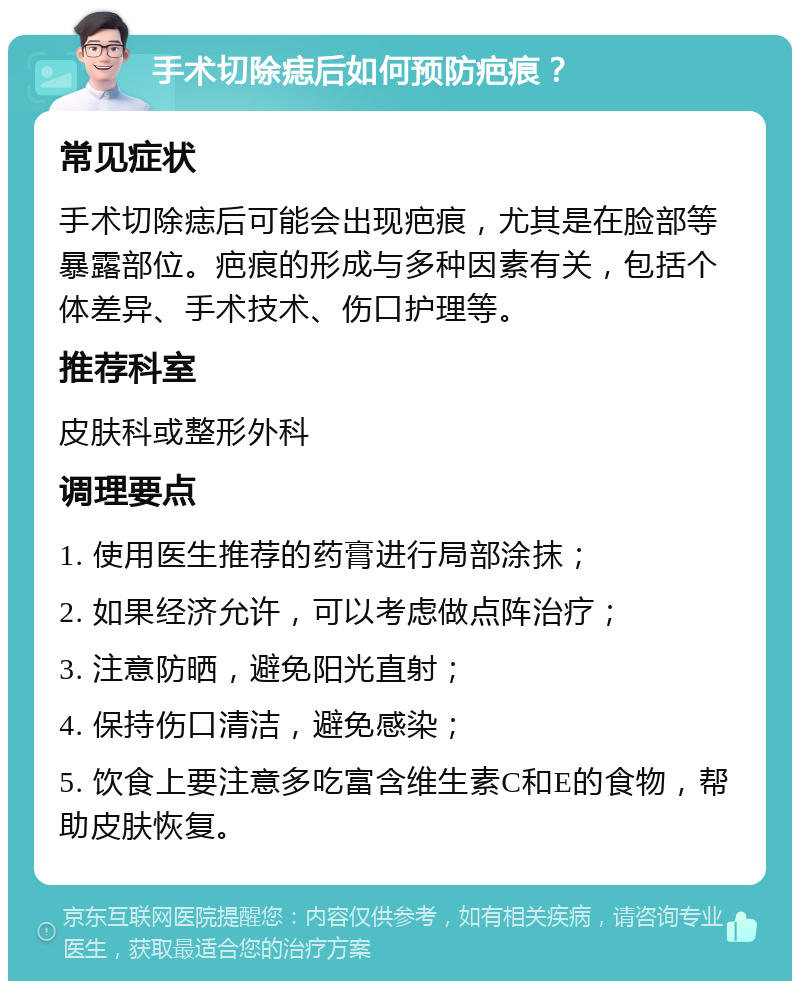 手术切除痣后如何预防疤痕？ 常见症状 手术切除痣后可能会出现疤痕，尤其是在脸部等暴露部位。疤痕的形成与多种因素有关，包括个体差异、手术技术、伤口护理等。 推荐科室 皮肤科或整形外科 调理要点 1. 使用医生推荐的药膏进行局部涂抹； 2. 如果经济允许，可以考虑做点阵治疗； 3. 注意防晒，避免阳光直射； 4. 保持伤口清洁，避免感染； 5. 饮食上要注意多吃富含维生素C和E的食物，帮助皮肤恢复。