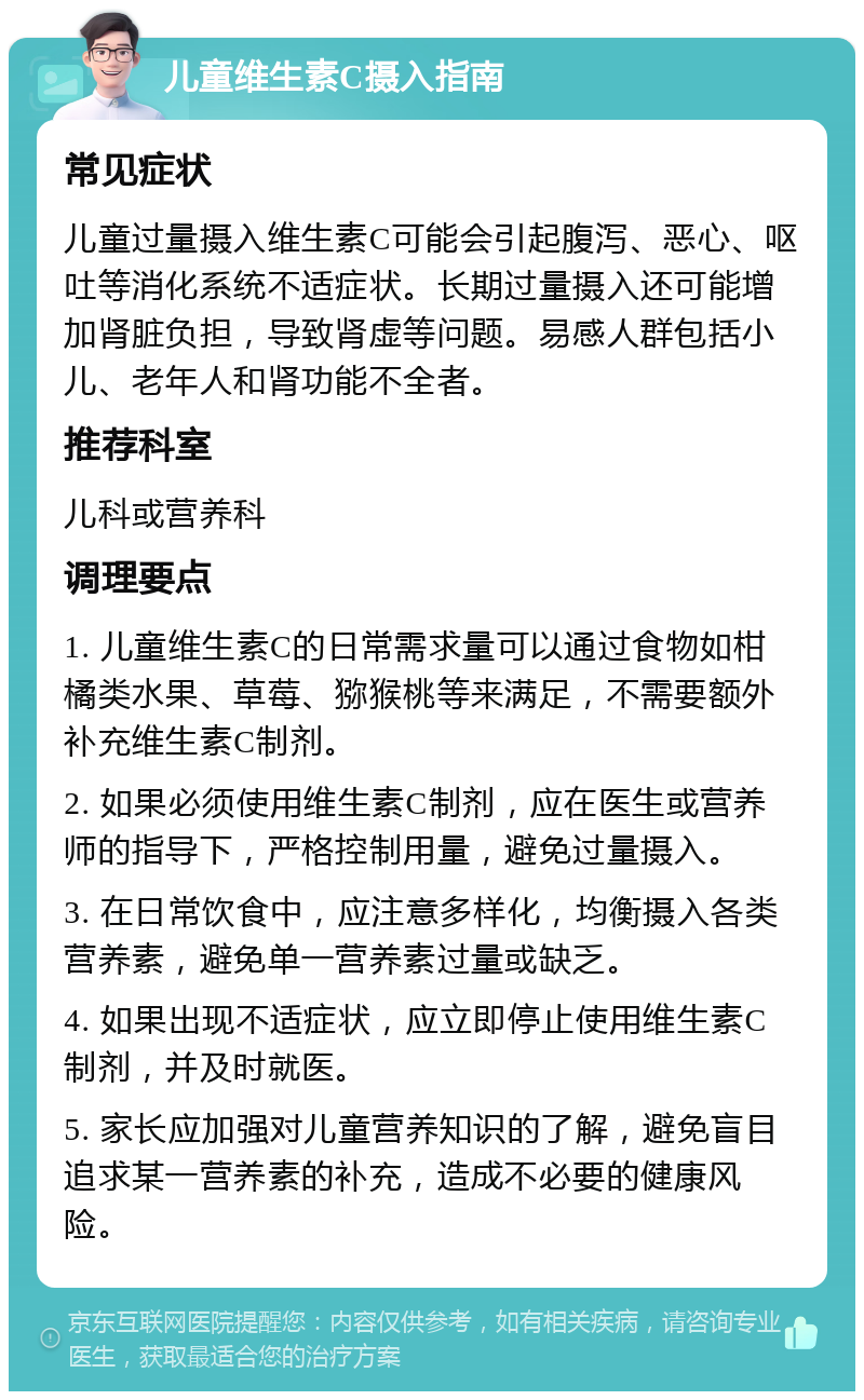 儿童维生素C摄入指南 常见症状 儿童过量摄入维生素C可能会引起腹泻、恶心、呕吐等消化系统不适症状。长期过量摄入还可能增加肾脏负担，导致肾虚等问题。易感人群包括小儿、老年人和肾功能不全者。 推荐科室 儿科或营养科 调理要点 1. 儿童维生素C的日常需求量可以通过食物如柑橘类水果、草莓、猕猴桃等来满足，不需要额外补充维生素C制剂。 2. 如果必须使用维生素C制剂，应在医生或营养师的指导下，严格控制用量，避免过量摄入。 3. 在日常饮食中，应注意多样化，均衡摄入各类营养素，避免单一营养素过量或缺乏。 4. 如果出现不适症状，应立即停止使用维生素C制剂，并及时就医。 5. 家长应加强对儿童营养知识的了解，避免盲目追求某一营养素的补充，造成不必要的健康风险。