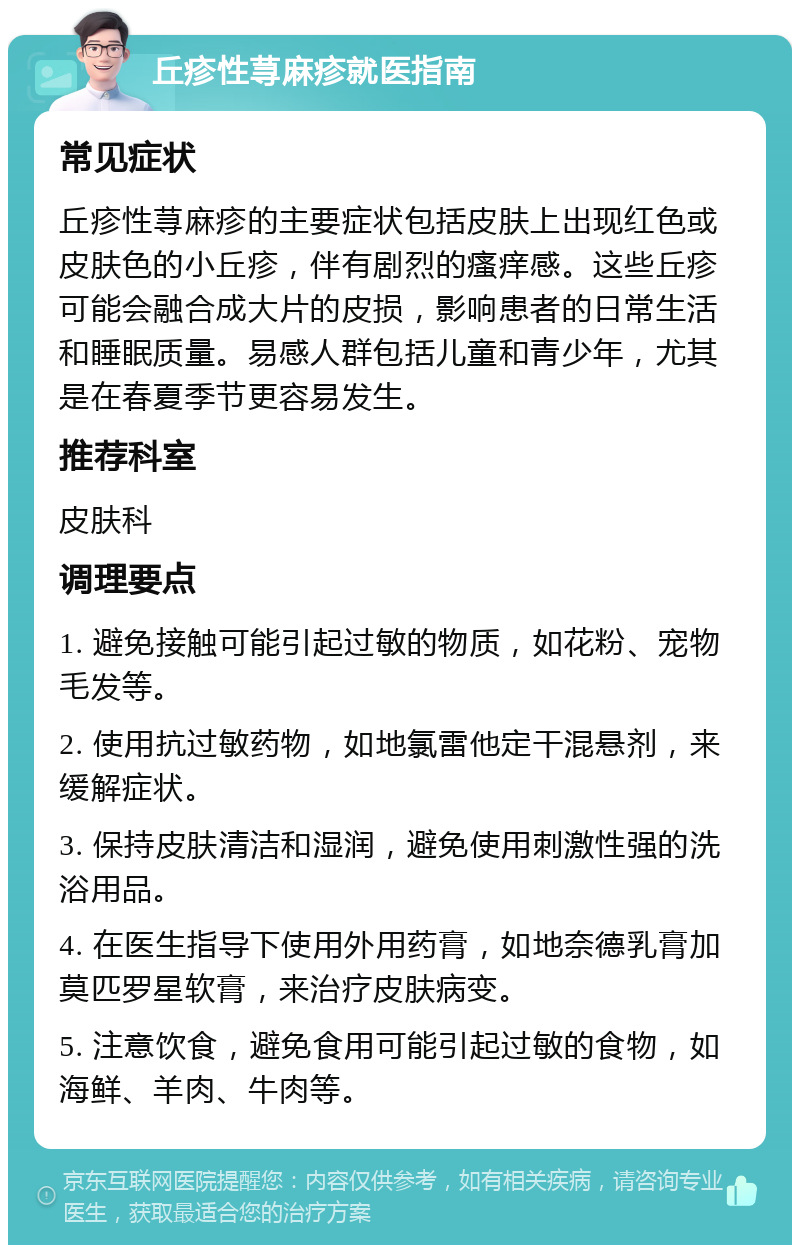 丘疹性荨麻疹就医指南 常见症状 丘疹性荨麻疹的主要症状包括皮肤上出现红色或皮肤色的小丘疹，伴有剧烈的瘙痒感。这些丘疹可能会融合成大片的皮损，影响患者的日常生活和睡眠质量。易感人群包括儿童和青少年，尤其是在春夏季节更容易发生。 推荐科室 皮肤科 调理要点 1. 避免接触可能引起过敏的物质，如花粉、宠物毛发等。 2. 使用抗过敏药物，如地氯雷他定干混悬剂，来缓解症状。 3. 保持皮肤清洁和湿润，避免使用刺激性强的洗浴用品。 4. 在医生指导下使用外用药膏，如地奈德乳膏加莫匹罗星软膏，来治疗皮肤病变。 5. 注意饮食，避免食用可能引起过敏的食物，如海鲜、羊肉、牛肉等。