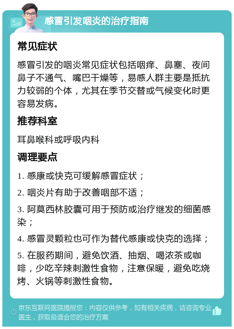 感冒引发咽炎的治疗指南 常见症状 感冒引发的咽炎常见症状包括咽痒、鼻塞、夜间鼻子不通气、嘴巴干燥等，易感人群主要是抵抗力较弱的个体，尤其在季节交替或气候变化时更容易发病。 推荐科室 耳鼻喉科或呼吸内科 调理要点 1. 感康或快克可缓解感冒症状； 2. 咽炎片有助于改善咽部不适； 3. 阿莫西林胶囊可用于预防或治疗继发的细菌感染； 4. 感冒灵颗粒也可作为替代感康或快克的选择； 5. 在服药期间，避免饮酒、抽烟、喝浓茶或咖啡，少吃辛辣刺激性食物，注意保暖，避免吃烧烤、火锅等刺激性食物。