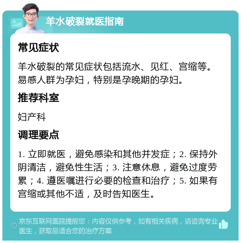 羊水破裂就医指南 常见症状 羊水破裂的常见症状包括流水、见红、宫缩等。易感人群为孕妇，特别是孕晚期的孕妇。 推荐科室 妇产科 调理要点 1. 立即就医，避免感染和其他并发症；2. 保持外阴清洁，避免性生活；3. 注意休息，避免过度劳累；4. 遵医嘱进行必要的检查和治疗；5. 如果有宫缩或其他不适，及时告知医生。