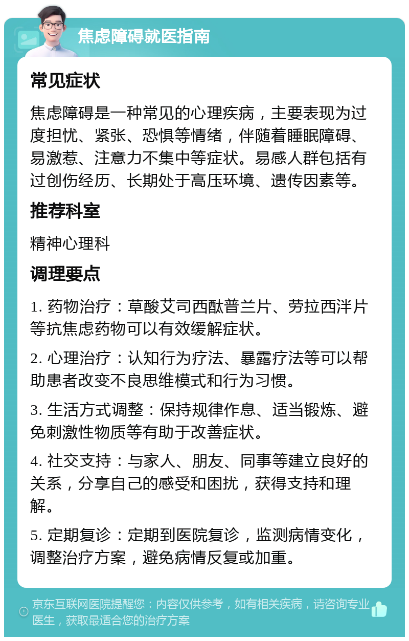 焦虑障碍就医指南 常见症状 焦虑障碍是一种常见的心理疾病，主要表现为过度担忧、紧张、恐惧等情绪，伴随着睡眠障碍、易激惹、注意力不集中等症状。易感人群包括有过创伤经历、长期处于高压环境、遗传因素等。 推荐科室 精神心理科 调理要点 1. 药物治疗：草酸艾司西酞普兰片、劳拉西泮片等抗焦虑药物可以有效缓解症状。 2. 心理治疗：认知行为疗法、暴露疗法等可以帮助患者改变不良思维模式和行为习惯。 3. 生活方式调整：保持规律作息、适当锻炼、避免刺激性物质等有助于改善症状。 4. 社交支持：与家人、朋友、同事等建立良好的关系，分享自己的感受和困扰，获得支持和理解。 5. 定期复诊：定期到医院复诊，监测病情变化，调整治疗方案，避免病情反复或加重。