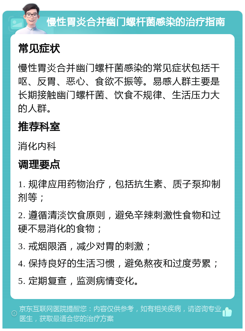 慢性胃炎合并幽门螺杆菌感染的治疗指南 常见症状 慢性胃炎合并幽门螺杆菌感染的常见症状包括干呕、反胃、恶心、食欲不振等。易感人群主要是长期接触幽门螺杆菌、饮食不规律、生活压力大的人群。 推荐科室 消化内科 调理要点 1. 规律应用药物治疗，包括抗生素、质子泵抑制剂等； 2. 遵循清淡饮食原则，避免辛辣刺激性食物和过硬不易消化的食物； 3. 戒烟限酒，减少对胃的刺激； 4. 保持良好的生活习惯，避免熬夜和过度劳累； 5. 定期复查，监测病情变化。