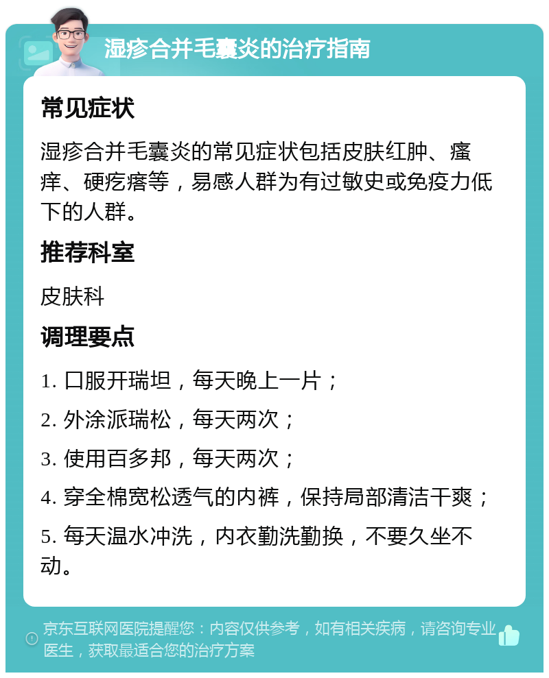 湿疹合并毛囊炎的治疗指南 常见症状 湿疹合并毛囊炎的常见症状包括皮肤红肿、瘙痒、硬疙瘩等，易感人群为有过敏史或免疫力低下的人群。 推荐科室 皮肤科 调理要点 1. 口服开瑞坦，每天晚上一片； 2. 外涂派瑞松，每天两次； 3. 使用百多邦，每天两次； 4. 穿全棉宽松透气的内裤，保持局部清洁干爽； 5. 每天温水冲洗，内衣勤洗勤换，不要久坐不动。