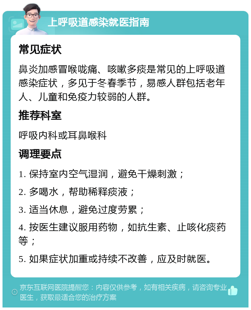 上呼吸道感染就医指南 常见症状 鼻炎加感冒喉咙痛、咳嗽多痰是常见的上呼吸道感染症状，多见于冬春季节，易感人群包括老年人、儿童和免疫力较弱的人群。 推荐科室 呼吸内科或耳鼻喉科 调理要点 1. 保持室内空气湿润，避免干燥刺激； 2. 多喝水，帮助稀释痰液； 3. 适当休息，避免过度劳累； 4. 按医生建议服用药物，如抗生素、止咳化痰药等； 5. 如果症状加重或持续不改善，应及时就医。