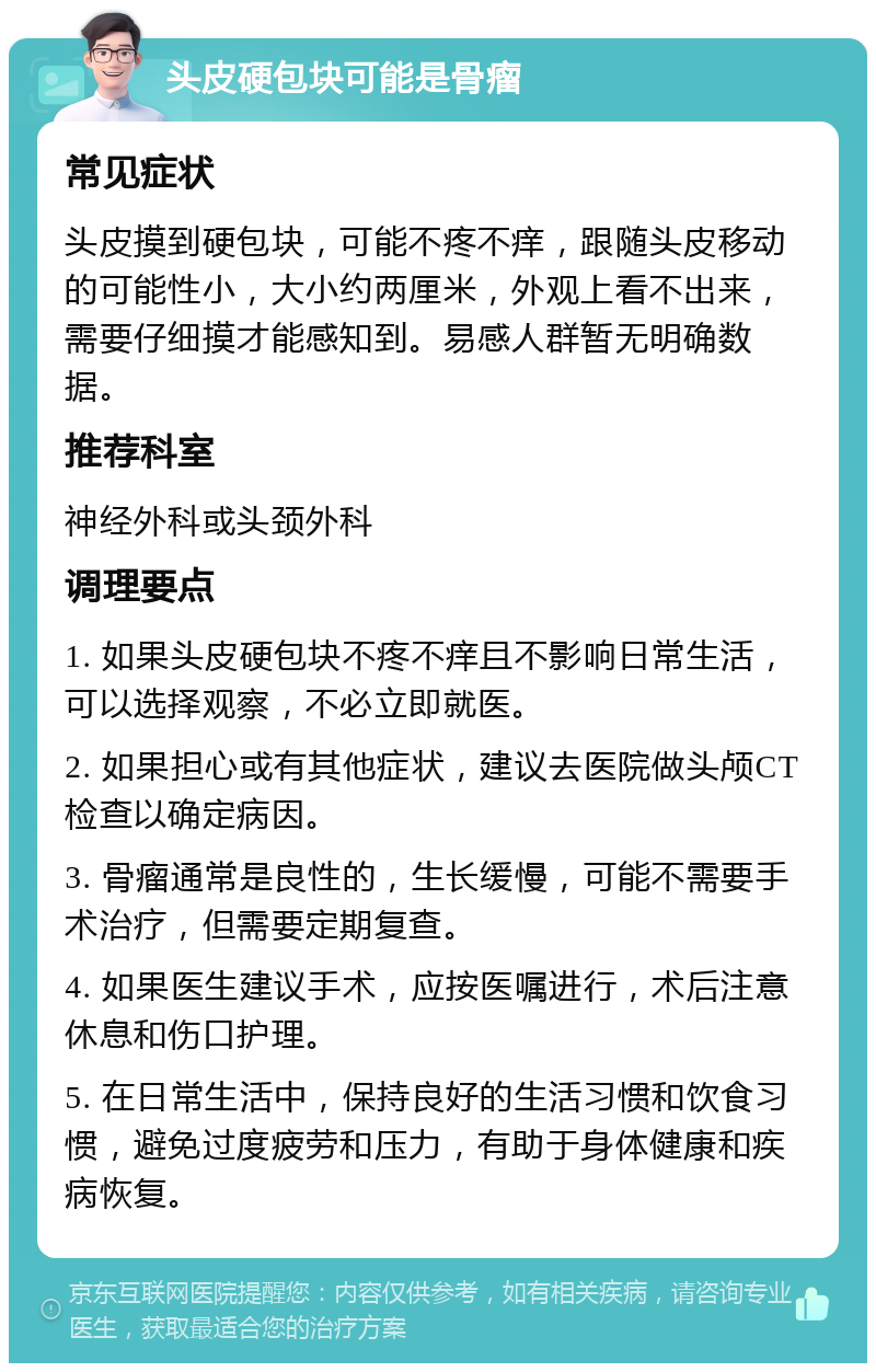 头皮硬包块可能是骨瘤 常见症状 头皮摸到硬包块，可能不疼不痒，跟随头皮移动的可能性小，大小约两厘米，外观上看不出来，需要仔细摸才能感知到。易感人群暂无明确数据。 推荐科室 神经外科或头颈外科 调理要点 1. 如果头皮硬包块不疼不痒且不影响日常生活，可以选择观察，不必立即就医。 2. 如果担心或有其他症状，建议去医院做头颅CT检查以确定病因。 3. 骨瘤通常是良性的，生长缓慢，可能不需要手术治疗，但需要定期复查。 4. 如果医生建议手术，应按医嘱进行，术后注意休息和伤口护理。 5. 在日常生活中，保持良好的生活习惯和饮食习惯，避免过度疲劳和压力，有助于身体健康和疾病恢复。