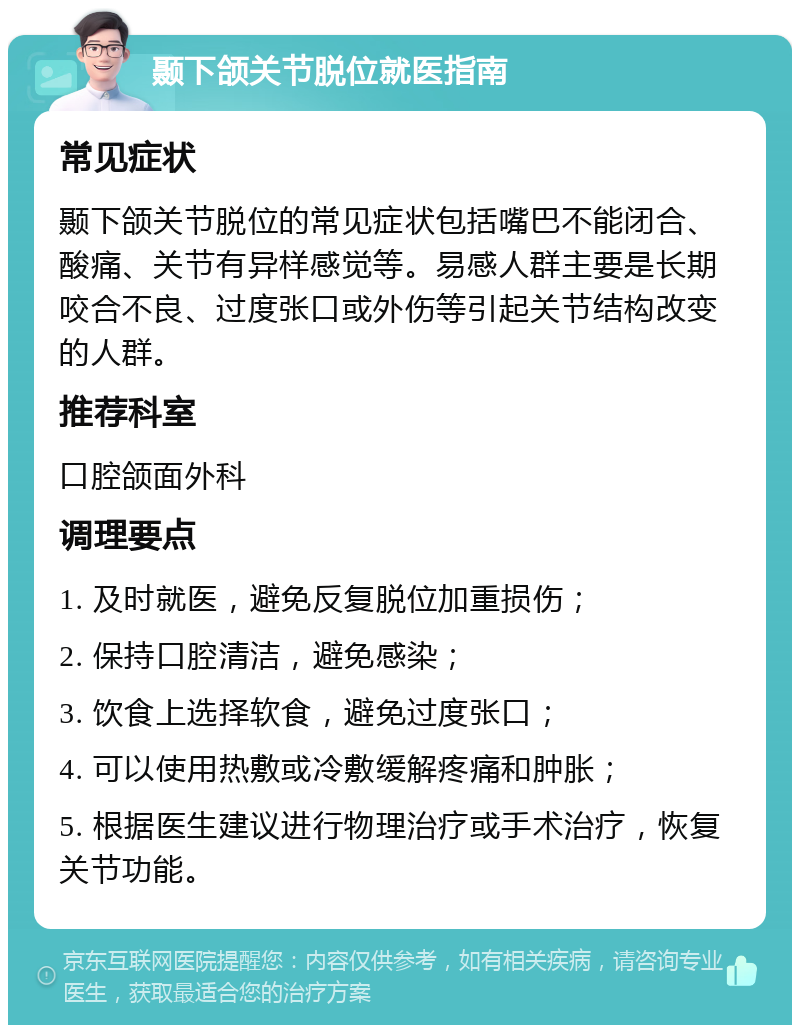 颞下颌关节脱位就医指南 常见症状 颞下颌关节脱位的常见症状包括嘴巴不能闭合、酸痛、关节有异样感觉等。易感人群主要是长期咬合不良、过度张口或外伤等引起关节结构改变的人群。 推荐科室 口腔颌面外科 调理要点 1. 及时就医，避免反复脱位加重损伤； 2. 保持口腔清洁，避免感染； 3. 饮食上选择软食，避免过度张口； 4. 可以使用热敷或冷敷缓解疼痛和肿胀； 5. 根据医生建议进行物理治疗或手术治疗，恢复关节功能。